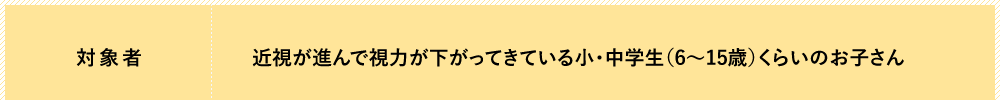 対象者：近視が進んで視力が下がってきている小・中学生（6〜15歳）くらいのお子さん